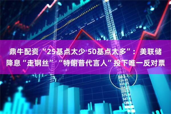 鼎牛配资 “25基点太少 50基点太多”：美联储降息“走钢丝” “特朗普代言人”投下唯一反对票