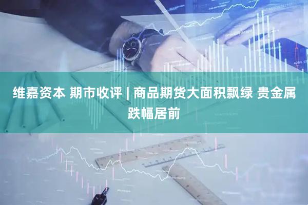维嘉资本 期市收评 | 商品期货大面积飘绿 贵金属跌幅居前