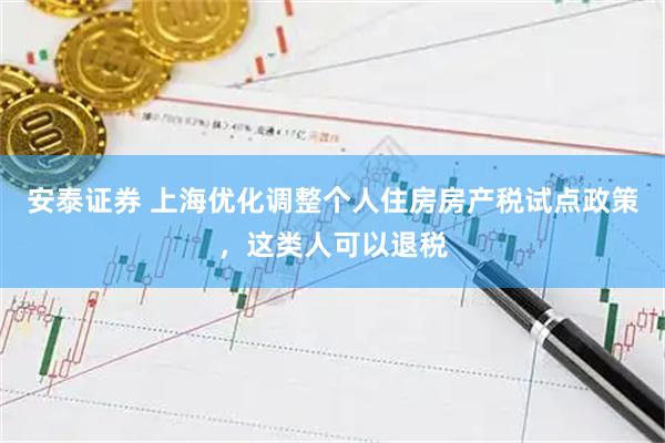 安泰证券 上海优化调整个人住房房产税试点政策，这类人可以退税