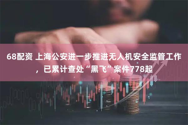 68配资 上海公安进一步推进无人机安全监管工作，已累计查处“黑飞”案件778起