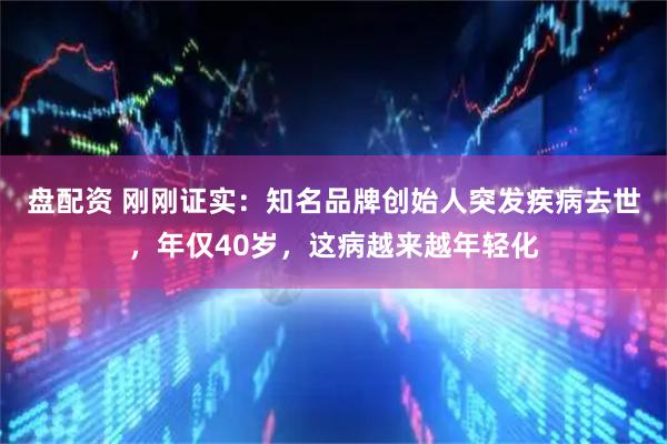 盘配资 刚刚证实：知名品牌创始人突发疾病去世，年仅40岁，这病越来越年轻化