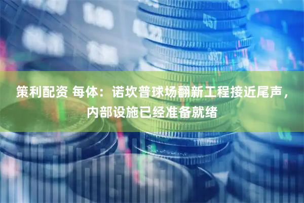 策利配资 每体：诺坎普球场翻新工程接近尾声，内部设施已经准备就绪