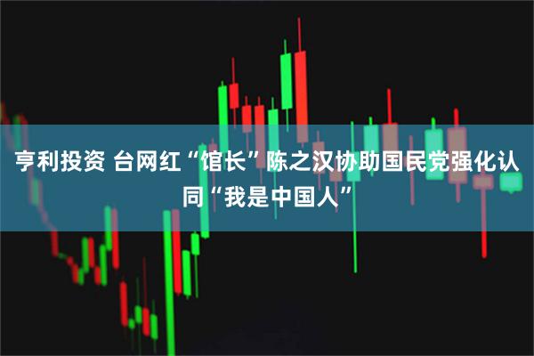 亨利投资 台网红“馆长”陈之汉协助国民党强化认同“我是中国人”