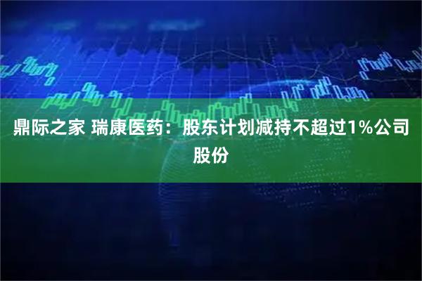 鼎际之家 瑞康医药：股东计划减持不超过1%公司股份