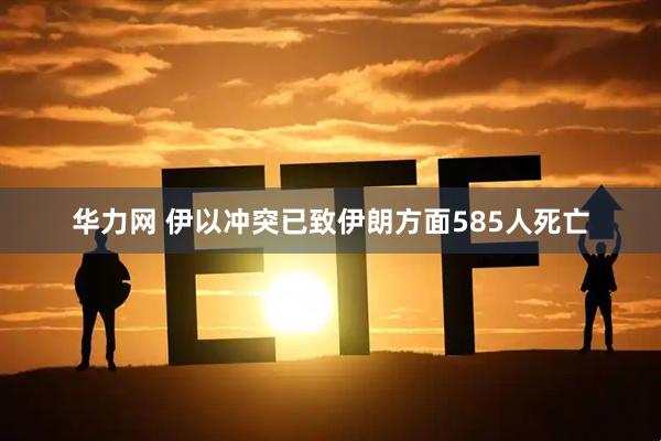 华力网 伊以冲突已致伊朗方面585人死亡