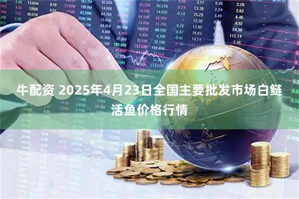 牛配资 2025年4月23日全国主要批发市场白鲢活鱼价格行情