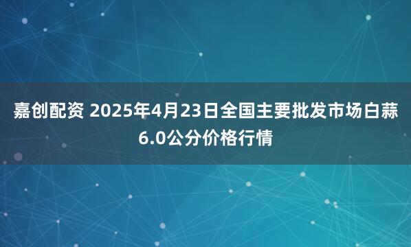 嘉创配资 2025年4月23日全国主要批发市场白蒜6.0公分价格行情