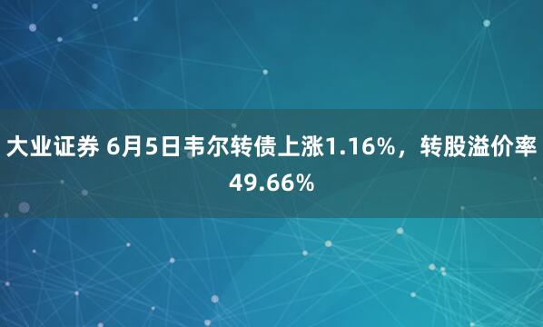 大业证券 6月5日韦尔转债上涨1.16%，转股溢价率49.66%
