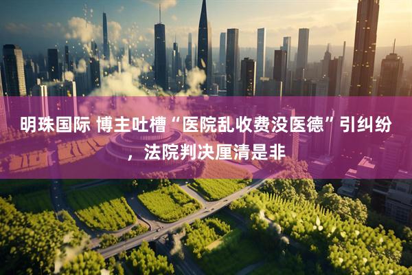 明珠国际 博主吐槽“医院乱收费没医德”引纠纷，法院判决厘清是非