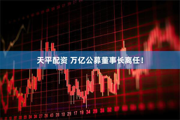 天平配资 万亿公募董事长离任！