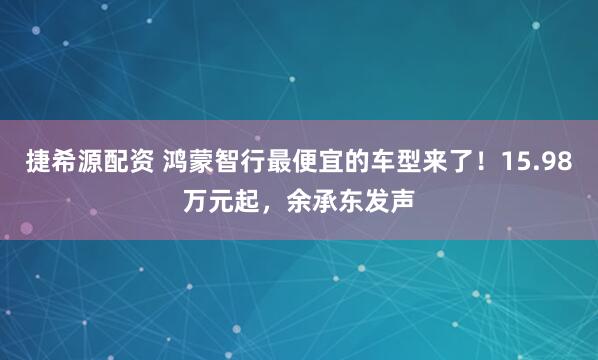捷希源配资 鸿蒙智行最便宜的车型来了！15.98万元起，余承东发声