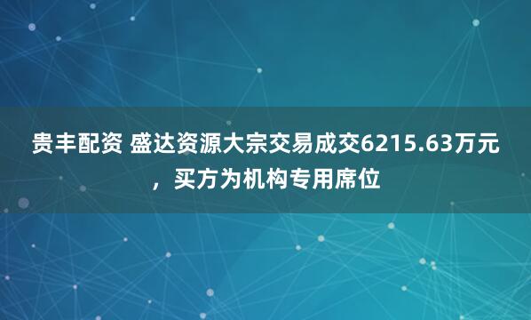 贵丰配资 盛达资源大宗交易成交6215.63万元，买方为机构专用席位