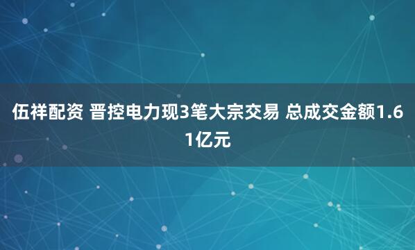 伍祥配资 晋控电力现3笔大宗交易 总成交金额1.61亿元