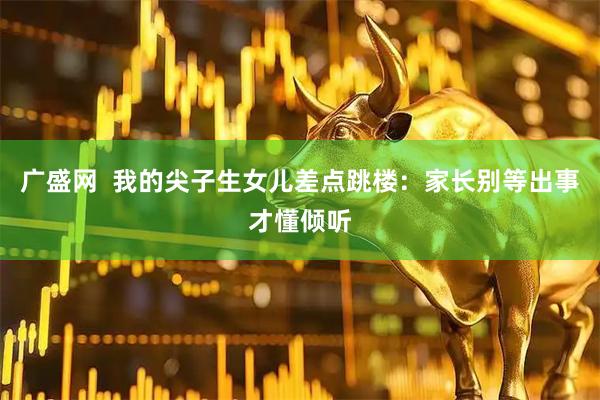 广盛网  我的尖子生女儿差点跳楼：家长别等出事才懂倾听