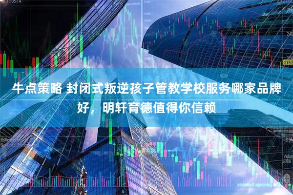 牛点策略 封闭式叛逆孩子管教学校服务哪家品牌好，明轩育德值得你信赖
