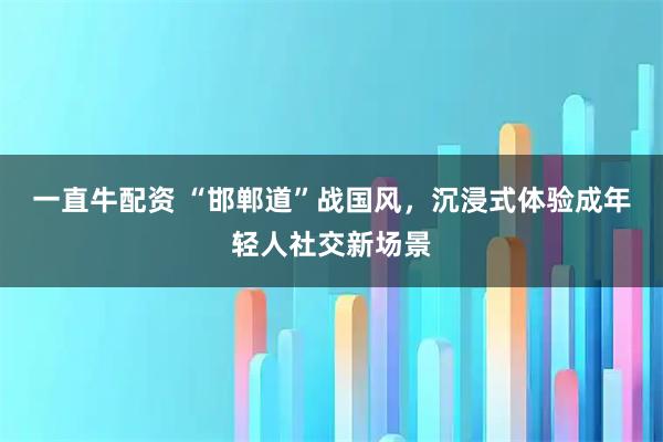 一直牛配资 “邯郸道”战国风，沉浸式体验成年轻人社交新场景