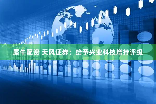 犀牛配资 天风证券：给予兴业科技增持评级