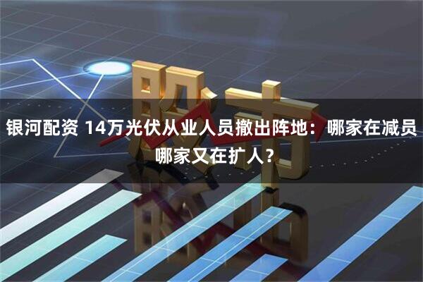 银河配资 14万光伏从业人员撤出阵地：哪家在减员 哪家又在扩人？