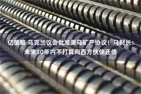 亿策略 乌克兰议会批准美乌矿产协议！乌财长：未来30年内不打算向西方伙伴还债