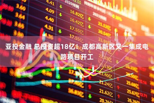亚投金融 总投资超18亿!成都高新区又一集成电路项目开工