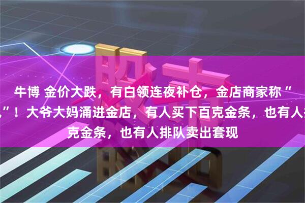 牛博 金价大跌,有白领连夜补仓,金店商家称“从业生涯未见”!大爷大妈涌进金店,有人买下百克金条,也有人排队卖出套现
