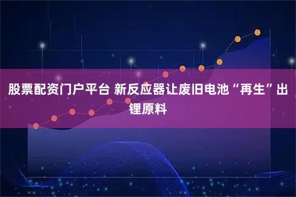 股票配资门户平台 新反应器让废旧电池“再生”出锂原料