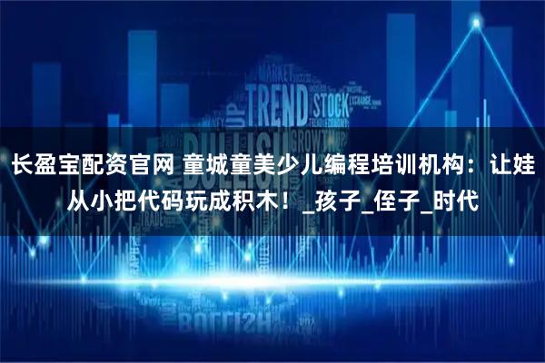 长盈宝配资官网 童城童美少儿编程培训机构:让娃从小把代码玩成积木!_孩子_侄子_时代