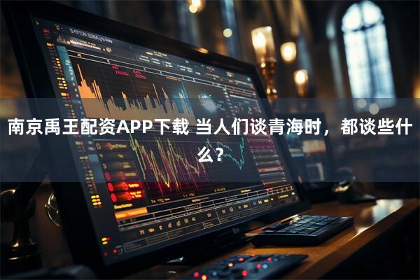 南京禹王配资APP下载 当人们谈青海时,都谈些什么?