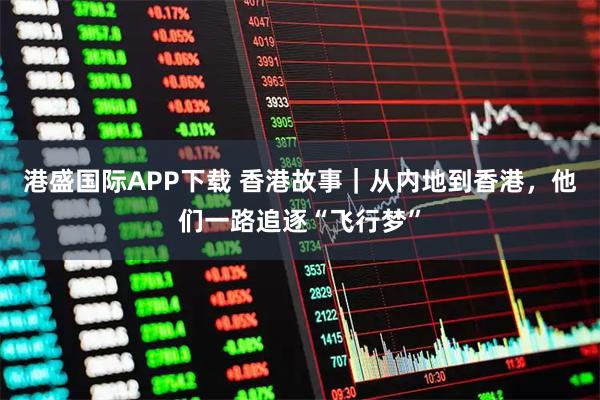 港盛国际APP下载 香港故事|从内地到香港,他们一路追逐“飞行梦”