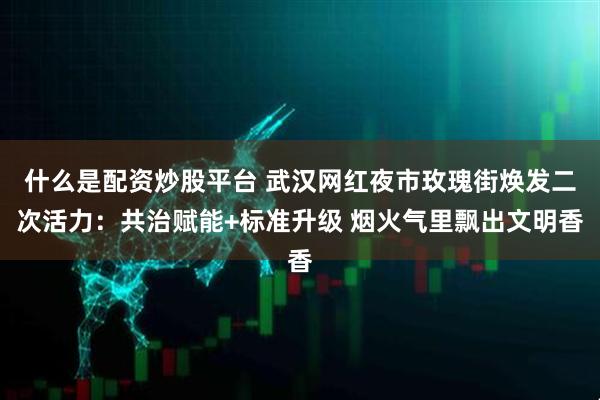 什么是配资炒股平台 武汉网红夜市玫瑰街焕发二次活力:共治赋能+标准升级 烟火气里飘出文明香