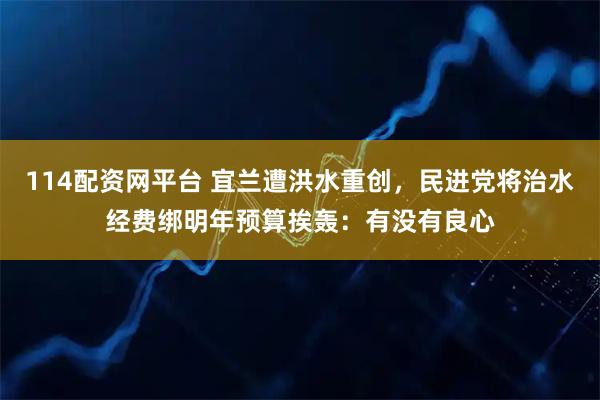 114配资网平台 宜兰遭洪水重创,民进党将治水经费绑明年预算挨轰:有没有良心