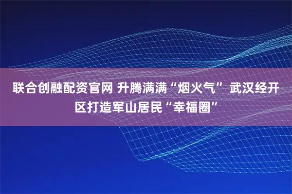 联合创融配资官网 升腾满满“烟火气” 武汉经开区打造军山居民“幸福圈”