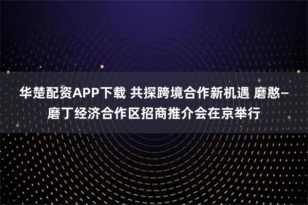 华楚配资APP下载 共探跨境合作新机遇 磨憨—磨丁经济合作区招商推介会在京举行