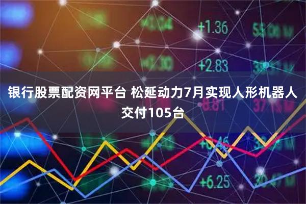 银行股票配资网平台 松延动力7月实现人形机器人交付105台
