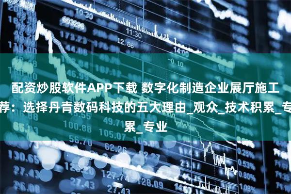 配资炒股软件APP下载 数字化制造企业展厅施工推荐：选择丹青数码科技的五大理由_观众_技术积累_专业
