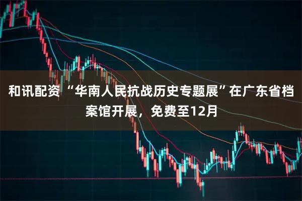 和讯配资 “华南人民抗战历史专题展”在广东省档案馆开展，免费至12月