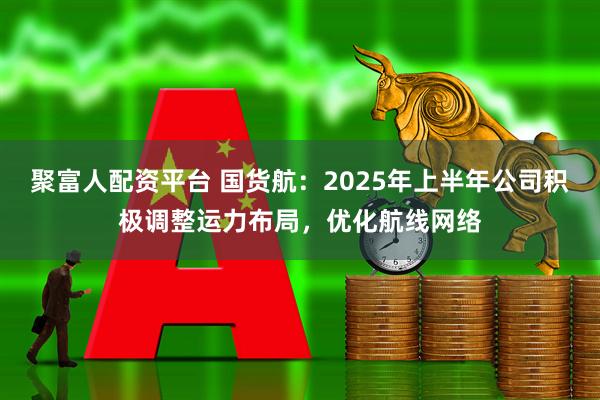 聚富人配资平台 国货航：2025年上半年公司积极调整运力布局，优化航线网络