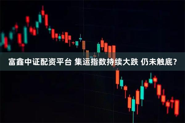 富鑫中证配资平台 集运指数持续大跌 仍未触底？