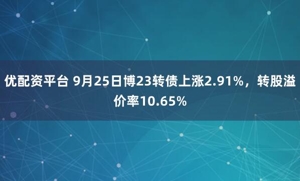优配资平台 9月25日博23转债上涨2.91%,转股溢价率10.65%