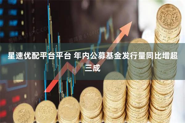 星速优配平台平台 年内公募基金发行量同比增超三成