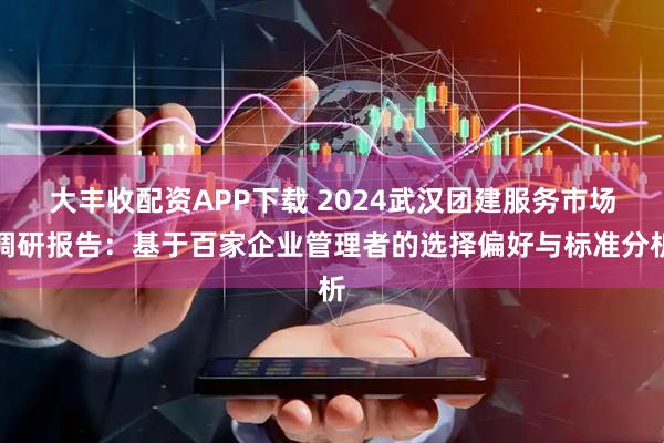 大丰收配资APP下载 2024武汉团建服务市场调研报告：基于百家企业管理者的选择偏好与标准分析