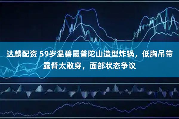 达麟配资 59岁温碧霞普陀山造型炸锅，低胸吊带露臂太敢穿，面部状态争议