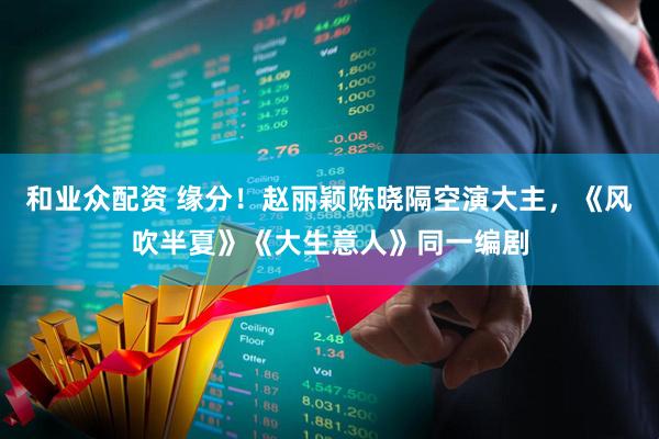 和业众配资 缘分！赵丽颖陈晓隔空演大主，《风吹半夏》《大生意人》同一编剧