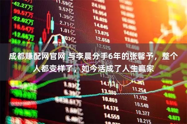 成都赚配网官网 与李晨分手6年的张馨予，整个人都变样了，如今活成了人生赢家