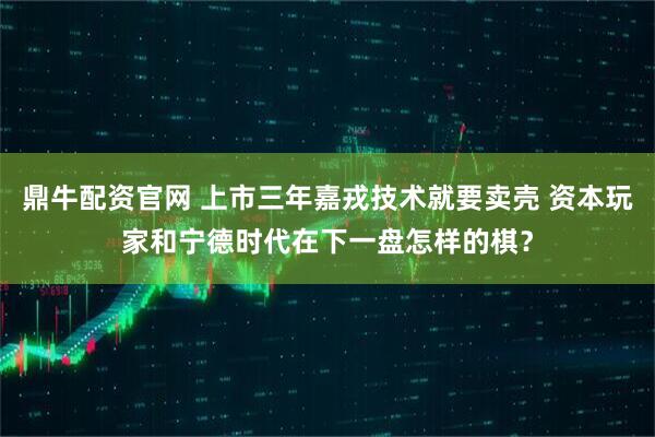 鼎牛配资官网 上市三年嘉戎技术就要卖壳 资本玩家和宁德时代在下一盘怎样的棋？