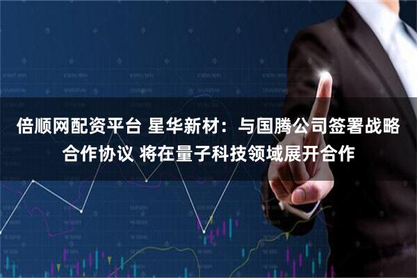 倍顺网配资平台 星华新材：与国腾公司签署战略合作协议 将在量子科技领域展开合作