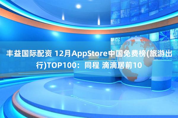 丰益国际配资 12月AppStore中国免费榜(旅游出行)TOP100:同程 滴滴居前10