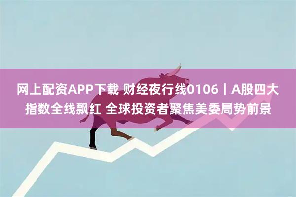 网上配资APP下载 财经夜行线0106丨A股四大指数全线飘红 全球投资者聚焦美委局势前景