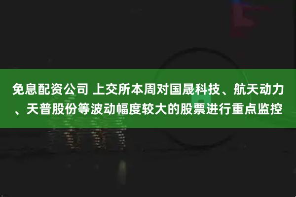 免息配资公司 上交所本周对国晟科技、航天动力、天普股份等波动幅度较大的股票进行重点监控