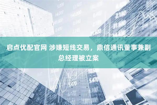 启点优配官网 涉嫌短线交易，鼎信通讯董事兼副总经理被立案